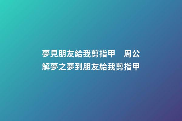 夢見朋友給我剪指甲　周公解夢之夢到朋友給我剪指甲